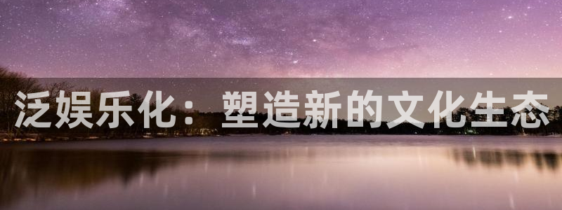 泰达娱乐注册登录入口：泛娱乐化：塑造新的文化生态