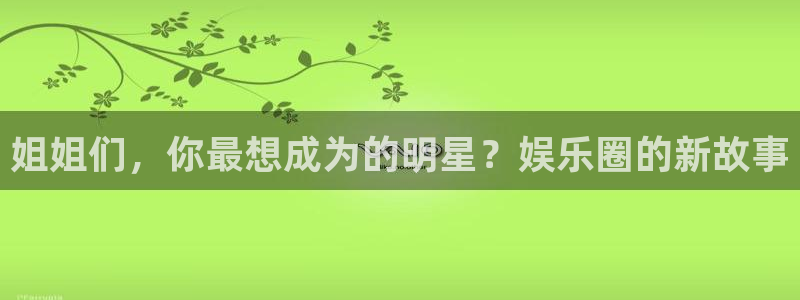 泰达娱乐平台官网版最新：姐姐们，你最想成为的明星？娱乐圈的新故事